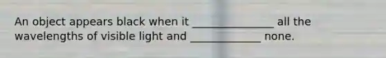 An object appears black when it _______________ all the wavelengths of visible light and _____________ none.