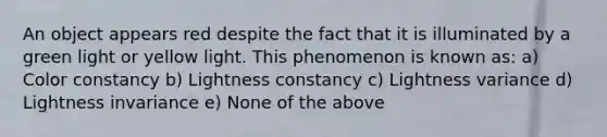 An object appears red despite the fact that it is illuminated by a green light or yellow light. This phenomenon is known as: a) Color constancy b) Lightness constancy c) Lightness variance d) Lightness invariance e) None of the above