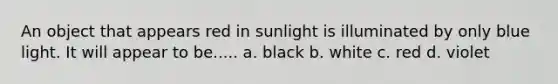 An object that appears red in sunlight is illuminated by only blue light. It will appear to be..... a. black b. white c. red d. violet