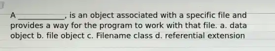 A ____________, is an object associated with a specific file and provides a way for the program to work with that file. a. data object b. file object c. Filename class d. referential extension