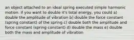 an object attached to an ideal spring executed simple harmonic motion. if you want to double it's total energy, you could a) double the amplitude of vibration b) double the force constant (spring constant) of the spring c) double both the amplitude and force constant (spring constant) d) double the mass e) double both the mass and amplitude of vibration