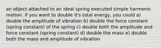 an object attached to an ideal spring executed simple harmonic motion. if you want to double it's total energy, you could a) double the amplitude of vibration b) double the force constant (spring constant) of the spring c) double both the amplitude and force constant (spring constant) d) double the mass e) double both the mass and amplitude of vibration