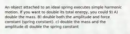 An object attached to an ideal spring executes simple harmonic motion. If you want to double its total energy, you could 9) A) double the mass. B) double both the amplitude and force constant (spring constant). c) double the mass and the amplitude d) double the spring constant