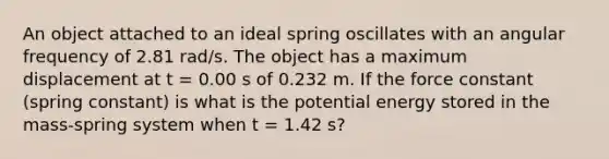 An object attached to an ideal spring oscillates with an angular frequency of 2.81 rad/s. The object has a maximum displacement at t = 0.00 s of 0.232 m. If the force constant (spring constant) is what is the potential energy stored in the mass-spring system when t = 1.42 s?