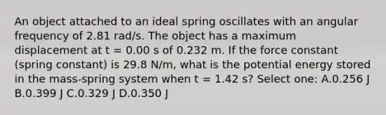 An object attached to an ideal spring oscillates with an angular frequency of 2.81 rad/s. The object has a maximum displacement at t = 0.00 s of 0.232 m. If the force constant (spring constant) is 29.8 N/m, what is the potential energy stored in the mass-spring system when t = 1.42 s? Select one: A.0.256 J B.0.399 J C.0.329 J D.0.350 J