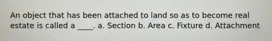 An object that has been attached to land so as to become real estate is called a ____. a. Section b. Area c. Fixture d. Attachment