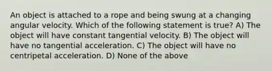 An object is attached to a rope and being swung at a changing angular velocity. Which of the following statement is true? A) The object will have constant tangential velocity. B) The object will have no tangential acceleration. C) The object will have no centripetal acceleration. D) None of the above