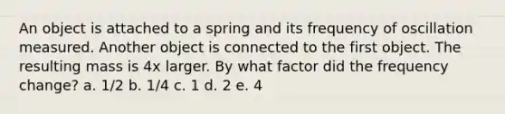 An object is attached to a spring and its frequency of oscillation measured. Another object is connected to the first object. The resulting mass is 4x larger. By what factor did the frequency change? a. 1/2 b. 1/4 c. 1 d. 2 e. 4