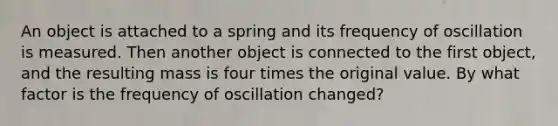 An object is attached to a spring and its frequency of oscillation is measured. Then another object is connected to the first object, and the resulting mass is four times the original value. By what factor is the frequency of oscillation changed?