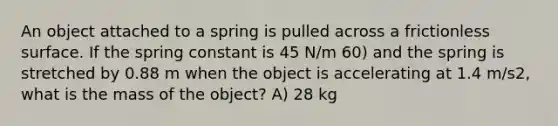 An object attached to a spring is pulled across a frictionless surface. If the spring constant is 45 N/m 60) and the spring is stretched by 0.88 m when the object is accelerating at 1.4 m/s2, what is the mass of the object? A) 28 kg