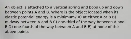 An object is attached to a vertical spring and bobs up and down between points A and B. Where is the object located when its elastic potential energy is a minimum? A) at either A or B B) midway between A and B C) one-third of the way between A and B D) one-fourth of the way between A and B E) at none of the above points