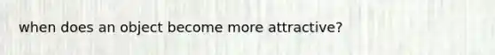 when does an object become more attractive?