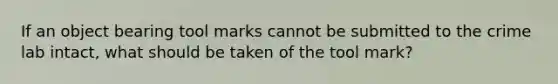 If an object bearing tool marks cannot be submitted to the crime lab intact, what should be taken of the tool mark?