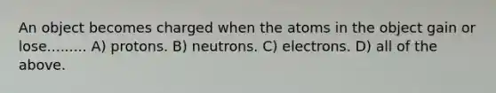 An object becomes charged when the atoms in the object gain or lose......... A) protons. B) neutrons. C) electrons. D) all of the above.