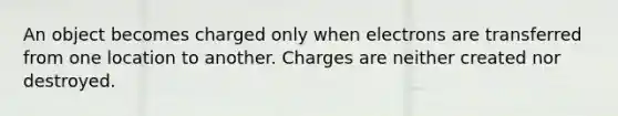 An object becomes charged only when electrons are transferred from one location to another. Charges are neither created nor destroyed.