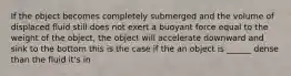 If the object becomes completely submerged and the volume of displaced fluid still does not exert a buoyant force equal to the weight of the object, the object will accelerate downward and sink to the bottom this is the case if the an object is ______ dense than the fluid it's in