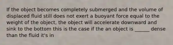 If the object becomes completely submerged and the volume of displaced fluid still does not exert a buoyant force equal to the weight of the object, the object will accelerate downward and sink to the bottom this is the case if the an object is ______ dense than the fluid it's in