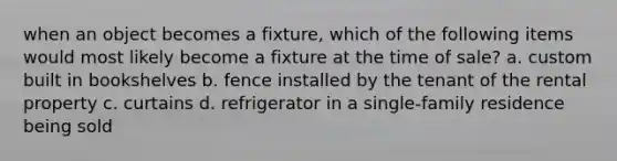 when an object becomes a fixture, which of the following items would most likely become a fixture at the time of sale? a. custom built in bookshelves b. fence installed by the tenant of the rental property c. curtains d. refrigerator in a single-family residence being sold