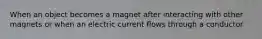 When an object becomes a magnet after interacting with other magnets or when an electric current flows through a conductor