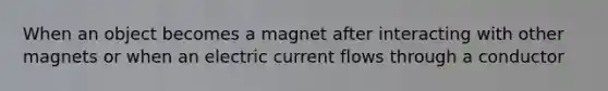 When an object becomes a magnet after interacting with other magnets or when an electric current flows through a conductor