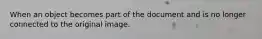 When an object becomes part of the document and is no longer connected to the original image.