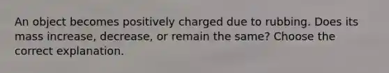 An object becomes positively charged due to rubbing. Does its mass increase, decrease, or remain the same? Choose the correct explanation.