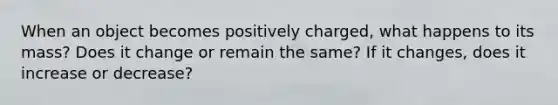 When an object becomes positively charged, what happens to its mass? Does it change or remain the same? If it changes, does it increase or decrease?