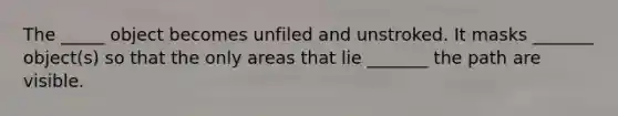 The _____ object becomes unfiled and unstroked. It masks _______ object(s) so that the only areas that lie _______ the path are visible.