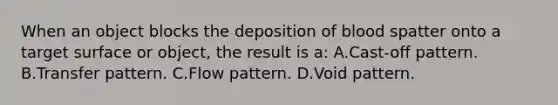 When an object blocks the deposition of blood spatter onto a target surface or​ object, the result is​ a: A.Cast-off pattern. B.Transfer pattern. C.Flow pattern. D.Void pattern.