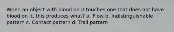 When an object with blood on it touches one that does not have blood on it, this produces what? a. Flow b. Indistinguishable pattern c. Contact pattern d. Trail pattern