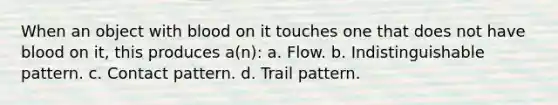 When an object with blood on it touches one that does not have blood on it, this produces a(n): a. Flow. b. Indistinguishable pattern. c. Contact pattern. d. Trail pattern.