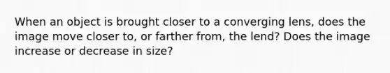 When an object is brought closer to a converging lens, does the image move closer to, or farther from, the lend? Does the image increase or decrease in size?