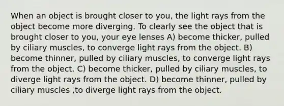 When an object is brought closer to you, the light rays from the object become more diverging. To clearly see the object that is brought closer to you, your eye lenses A) become thicker, pulled by ciliary muscles, to converge light rays from the object. B) become thinner, pulled by ciliary muscles, to converge light rays from the object. C) become thicker, pulled by ciliary muscles, to diverge light rays from the object. D) become thinner, pulled by ciliary muscles ,to diverge light rays from the object.