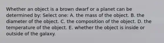 Whether an object is a brown dwarf or a planet can be determined by: Select one: A. the mass of the object. B. the diameter of the object. C. the composition of the object. D. the temperature of the object. E. whether the object is inside or outside of the galaxy.