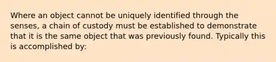 Where an object cannot be uniquely identified through the senses, a chain of custody must be established to demonstrate that it is the same object that was previously found. Typically this is accomplished by: