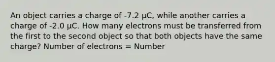 An object carries a charge of -7.2 µC, while another carries a charge of -2.0 µC. How many electrons must be transferred from the first to the second object so that both objects have the same charge? Number of electrons = Number