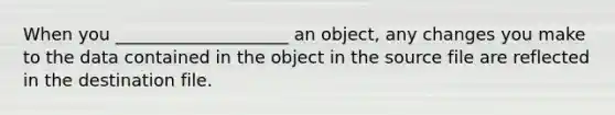 When you ____________________ an object, any changes you make to the data contained in the object in the source file are reflected in the destination file.