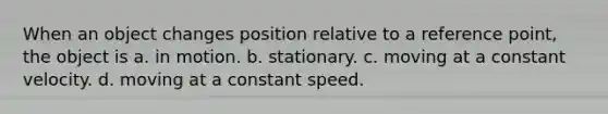 When an object changes position relative to a reference point, the object is a. in motion. b. stationary. c. moving at a constant velocity. d. moving at a constant speed.