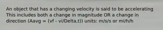 An object that has a changing velocity is said to be accelerating This includes both a change in magnitude OR a change in direction (Aavg = (vf - vi/Delta,t)) units: m/s/s or mi/h/h