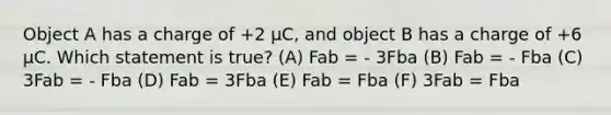 Object A has a charge of +2 µC, and object B has a charge of +6 µC. Which statement is true? (A) Fab = - 3Fba (B) Fab = - Fba (C) 3Fab = - Fba (D) Fab = 3Fba (E) Fab = Fba (F) 3Fab = Fba