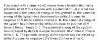 If an object with charge +2 nC moves from a location that has a potential of 20 V to a location with a potential of -10 V, what has happened to the potential energy of the system? A. The potential energy of the system has decreased by delta U is equal to negative 30 V times 2 times n times C. B. The potential energy of the system has increased by delta U is equal to positive 30 V times 2 times n times C. C. The potential energy of the system has increased by delta U is equal to positive 10 V times 2 times n times C. D. The potential energy of the system has decreased by delta U is equal to negative 10 V times 2 times n times C.