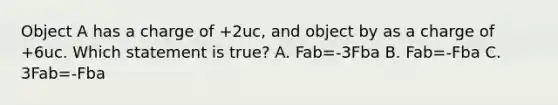 Object A has a charge of +2uc, and object by as a charge of +6uc. Which statement is true? A. Fab=-3Fba B. Fab=-Fba C. 3Fab=-Fba