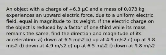 An object with a charge of +6.3 μC and a mass of 0.073 kg experiences an upward electric force, due to a uniform electric field, equal in magnitude to its weight. If the electric charge on the object is reduced by a factor of one-third while its mass remains the same, find the direction and magnitude of its acceleration. a) down at 6.5 m/s2 b) up at 4.9 m/s2 c) up at 9.8 m/s2 d) down at 4.9 m/s2 e) up at 6.5 m/s2 f) down at 9.8 m/s2