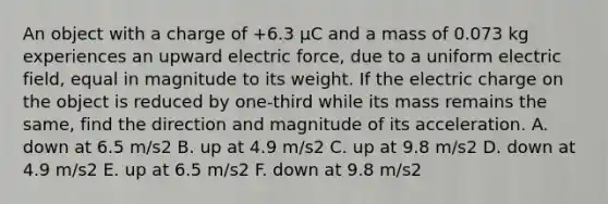 An object with a charge of +6.3 μC and a mass of 0.073 kg experiences an upward electric force, due to a uniform electric field, equal in magnitude to its weight. If the electric charge on the object is reduced by one-third while its mass remains the same, find the direction and magnitude of its acceleration. A. down at 6.5 m/s2 B. up at 4.9 m/s2 C. up at 9.8 m/s2 D. down at 4.9 m/s2 E. up at 6.5 m/s2 F. down at 9.8 m/s2