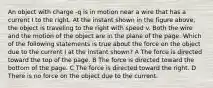 An object with charge -q is in motion near a wire that has a current I to the right. At the instant shown in the figure above, the object is traveling to the right with speed v. Both the wire and the motion of the object are in the plane of the page. Which of the following statements is true about the force on the object due to the current I at the instant shown? A The force is directed toward the top of the page. B The force is directed toward the bottom of the page. C The force is directed toward the right. D There is no force on the object due to the current.