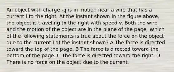 An object with charge -q is in motion near a wire that has a current I to the right. At the instant shown in the figure above, the object is traveling to the right with speed v. Both the wire and the motion of the object are in the plane of the page. Which of the following statements is true about the force on the object due to the current I at the instant shown? A The force is directed toward the top of the page. B The force is directed toward the bottom of the page. C The force is directed toward the right. D There is no force on the object due to the current.