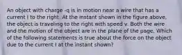 An object with charge -q is in motion near a wire that has a current I to the right. At the instant shown in the figure above, the object is traveling to the right with speed v. Both the wire and the motion of the object are in the plane of the page. Which of the following statements is true about the force on the object due to the current I at the instant shown?