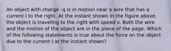 An object with charge -q is in motion near a wire that has a current I to the right. At the instant shown in the figure above, the object is traveling to the right with speed v. Both the wire and the motion of the object are in the plane of the page. Which of the following statements is true about the force on the object due to the current I at the instant shown?