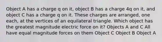 Object A has a charge q on it, object B has a charge 4q on it, and object C has a charge q on it. These charges are arranged, one each, at the vertices of an <a href='https://www.questionai.com/knowledge/koiTh1Ayrt-equilateral-triangle' class='anchor-knowledge'>equilateral triangle</a>. Which object has the greatest magnitude <a href='https://www.questionai.com/knowledge/kgFsMLEc72-electric-force' class='anchor-knowledge'>electric force</a> on it?​ Objects A and C All have equal magnitude forces on them Object C Object B Object A