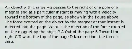 An object with charge +q passes to the right of one pole of a magnet and at a particular instant is moving with a velocity toward the bottom of the page, as shown in the figure above. The force exerted on the object by the magnet at that instant is directed into the page. What is the direction of the force exerted on the magnet by the object? A Out of the page B Toward the right C Toward the top of the page D No direction; the force is zero.